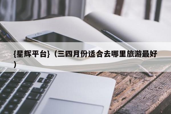 {星辉平台}(三四月份适合去哪里旅游最好)