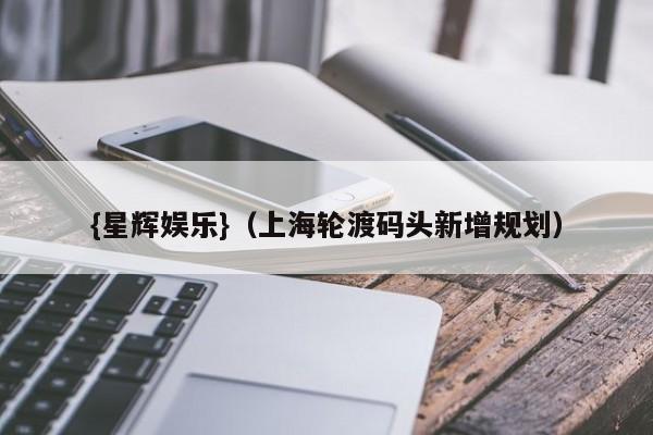 {星辉娱乐}(上海轮渡码头新增规划)