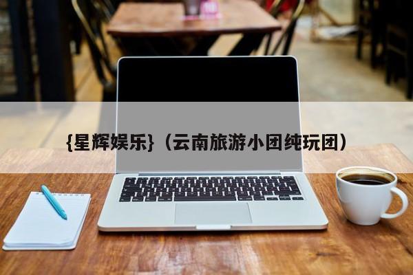 {星辉娱乐}(云南旅游小团纯玩团)