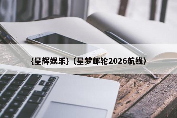 {星辉娱乐}(星梦邮轮2026航线)