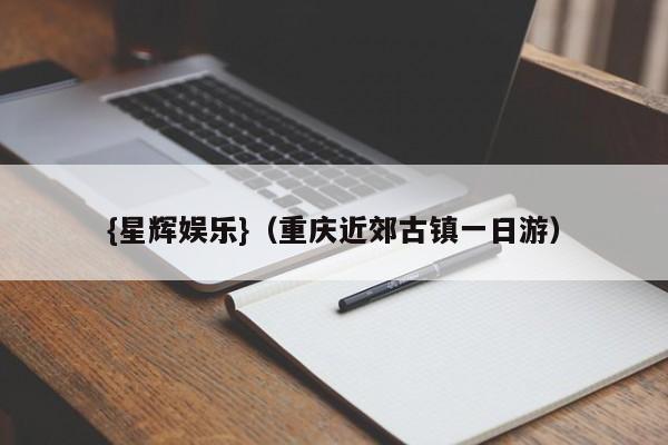 {星辉娱乐}(重庆近郊古镇一日游)